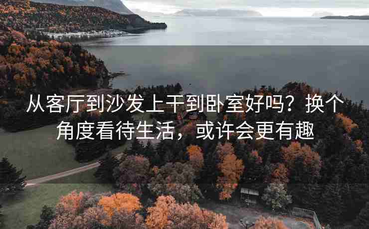 从客厅到沙发上干到卧室好吗？换个角度看待生活，或许会更有趣