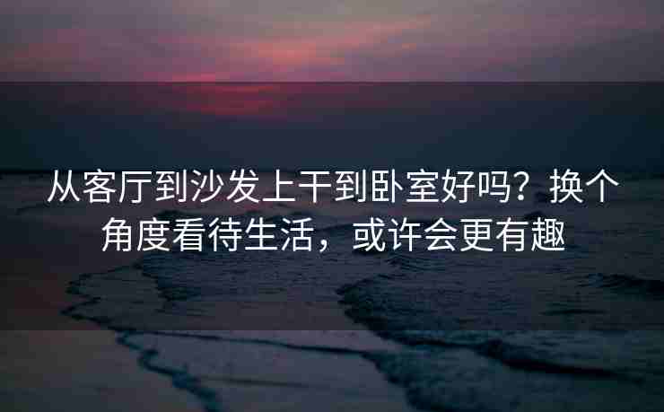 从客厅到沙发上干到卧室好吗？换个角度看待生活，或许会更有趣