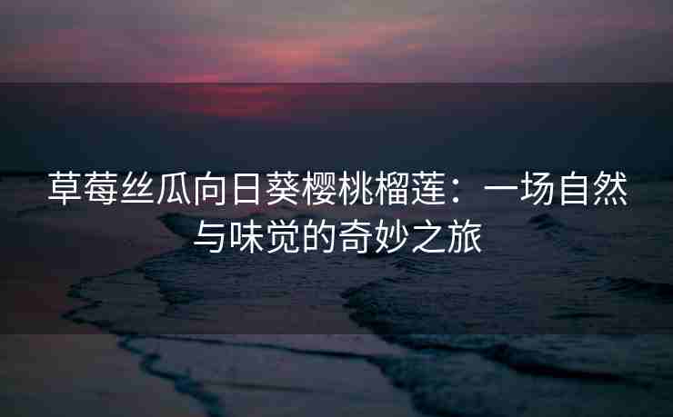 草莓丝瓜向日葵樱桃榴莲：一场自然与味觉的奇妙之旅