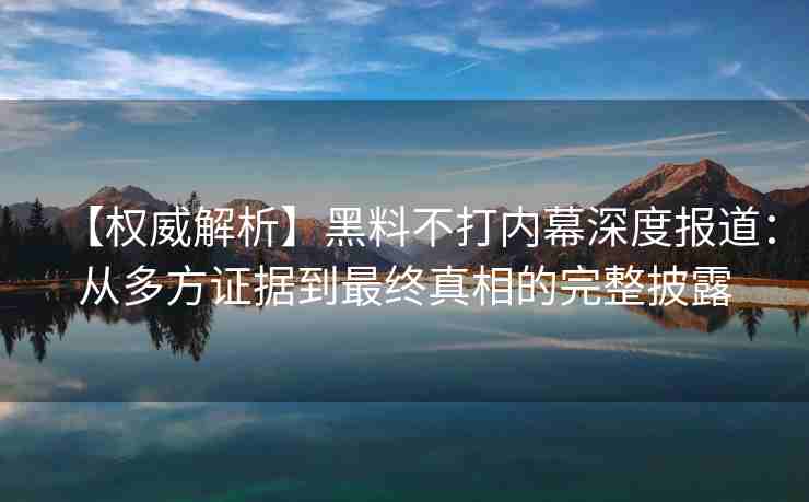 【权威解析】黑料不打内幕深度报道：从多方证据到最终真相的完整披露