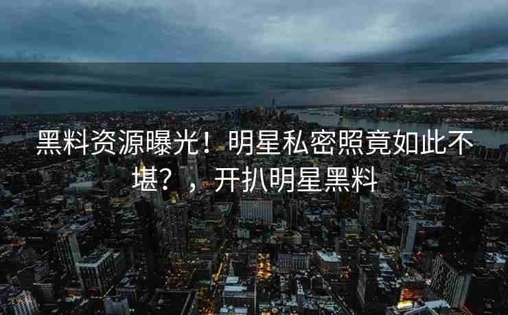 黑料资源曝光！明星私密照竟如此不堪？，开扒明星黑料