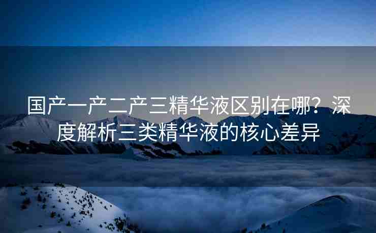 国产一产二产三精华液区别在哪？深度解析三类精华液的核心差异