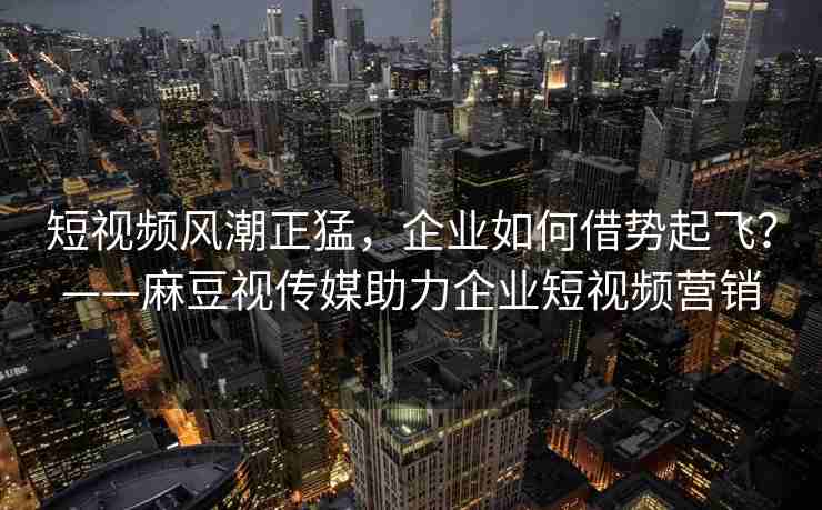 短视频风潮正猛，企业如何借势起飞？——麻豆视传媒助力企业短视频营销