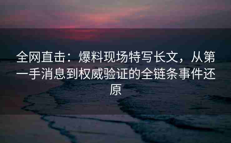 全网直击：爆料现场特写长文，从第一手消息到权威验证的全链条事件还原