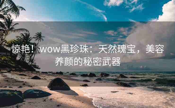 惊艳！wow黑珍珠：天然瑰宝，美容养颜的秘密武器