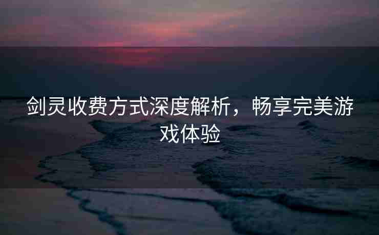 剑灵收费方式深度解析，畅享完美游戏体验