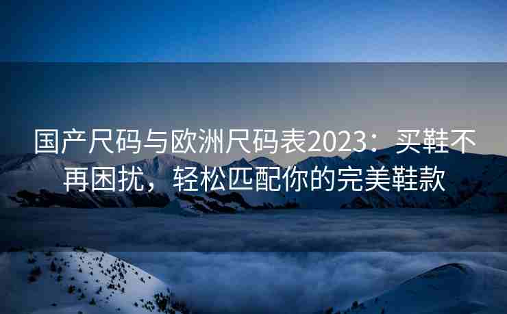 国产尺码与欧洲尺码表2023：买鞋不再困扰，轻松匹配你的完美鞋款