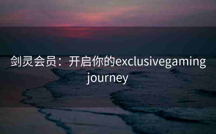 剑灵会员：开启你的exclusivegamingjourney