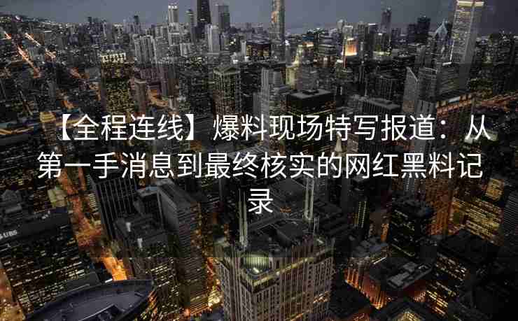 【全程连线】爆料现场特写报道：从第一手消息到最终核实的网红黑料记录
