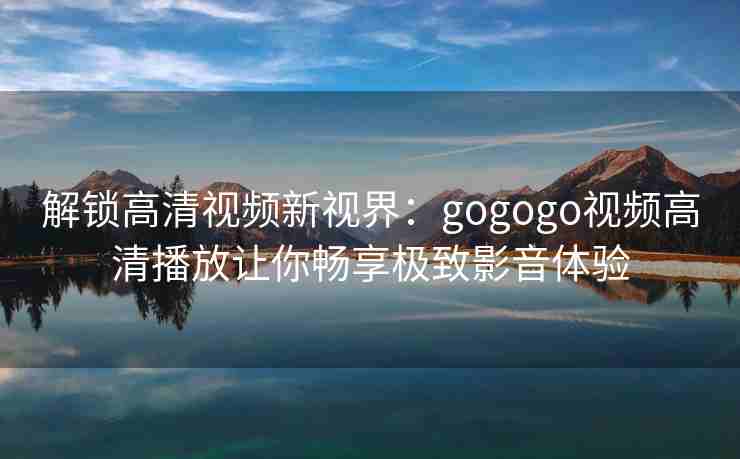 解锁高清视频新视界：gogogo视频高清播放让你畅享极致影音体验