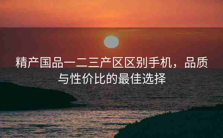 精产国品一二三产区区别手机，品质与性价比的最佳选择