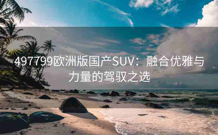 497799欧洲版国产SUV:融合优雅与力量的驾驭之选 497799欧洲版国产SUV:融合优雅与力量的驾驭之选