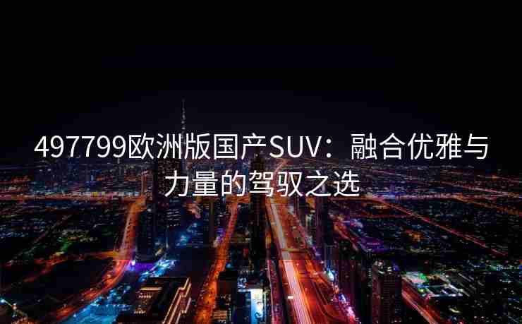 497799欧洲版国产SUV:融合优雅与力量的驾驭之选 497799欧洲版国产SUV:融合优雅与力量的驾驭之选