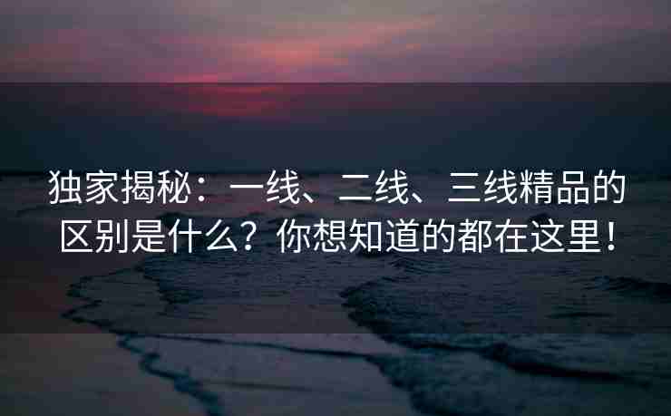 独家揭秘：一线、二线、三线精品的区别是什么？你想知道的都在这里！