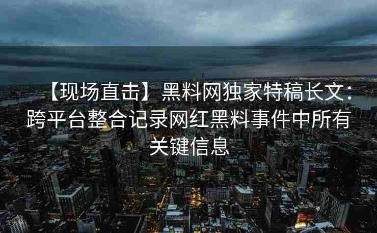【现场直击】黑料网独家特稿长文：跨平台整合记录网红黑料事件中所有关键信息