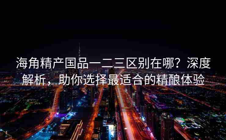 海角精产国品一二三区别在哪？深度解析，助你选择最适合的精酿体验