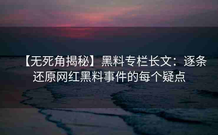 【无死角揭秘】黑料专栏长文：逐条还原网红黑料事件的每个疑点